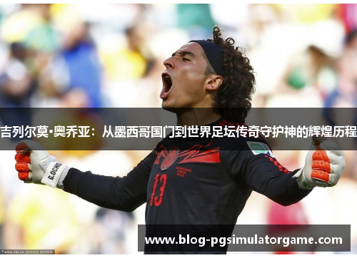 吉列尔莫·奥乔亚：从墨西哥国门到世界足坛传奇守护神的辉煌历程