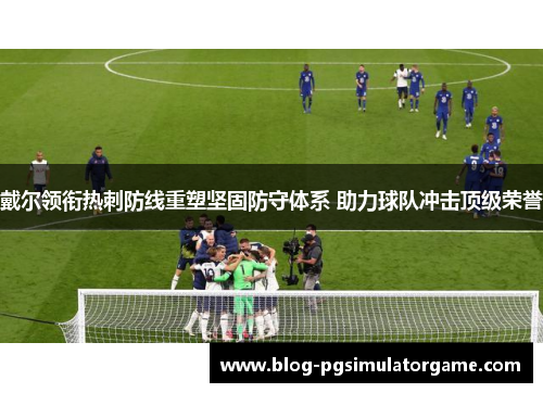 戴尔领衔热刺防线重塑坚固防守体系 助力球队冲击顶级荣誉