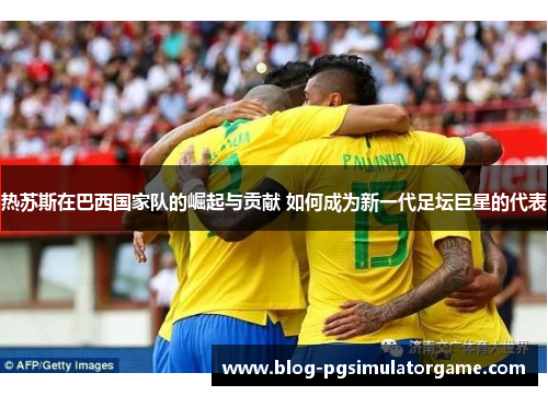 热苏斯在巴西国家队的崛起与贡献 如何成为新一代足坛巨星的代表