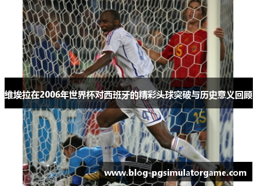 维埃拉在2006年世界杯对西班牙的精彩头球突破与历史意义回顾