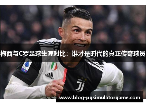 梅西与C罗足球生涯对比：谁才是时代的真正传奇球员
