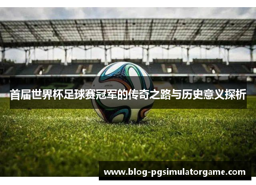 首届世界杯足球赛冠军的传奇之路与历史意义探析