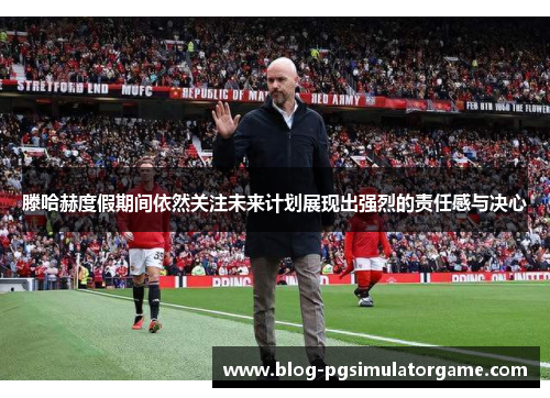 滕哈赫度假期间依然关注未来计划展现出强烈的责任感与决心
